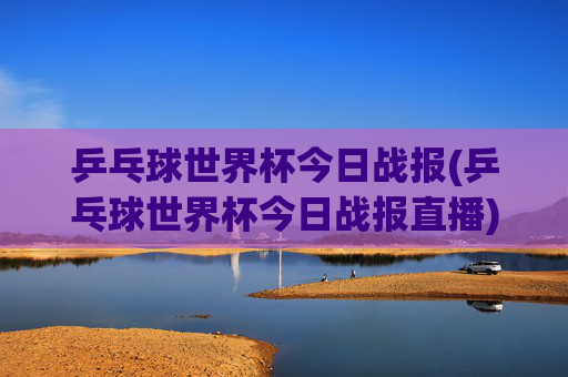 乒乓球世界杯今日战报(乒乓球世界杯今日战报直播)乒乓球世界杯今日战报（今日直播战况）
