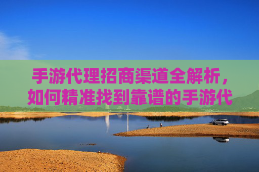 手游代理招商渠道全解析，如何精准找到靠谱的手游代理合作机会？手游代理招商渠道全解析，如何精准找到靠谱的手游代理合作机会？