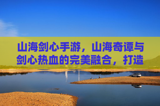 山海剑心手游,山海奇谭与剑心热血的完美融合,打造沉浸式东方奇幻江湖,山海剑心手游,山海奇谭与剑心热血融合,打造沉浸式东方奇幻江湖