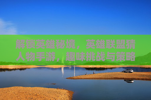 解锁英雄秘境，英雄联盟猜人物手游，趣味挑战与策略结合的全新体验，解锁英雄秘境，英雄联盟猜人物手游，趣味挑战与策略结合的全新体验