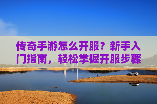 传奇手游怎么开服？新手入门指南，轻松掌握开服步骤，开启传奇新世界，传奇手游开服指南，新手入门步骤详解，轻松掌握开服步骤，开启传奇新世界