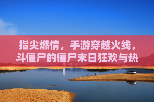 指尖燃情，手游穿越火线，斗僵尸的僵尸末日狂欢与热血对决，指尖燃情！穿越火线手游，僵尸末日狂欢与热血对决