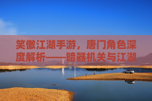 笑傲江湖手游,唐门角色深度解析——暗器机关与江湖风骨的完美融合,笑傲江湖手游唐门角色深度解析,暗器机关与江湖风骨的完美融合