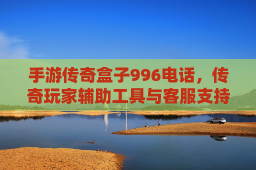 手游传奇盒子996电话,传奇玩家辅助工具与客服支持解析