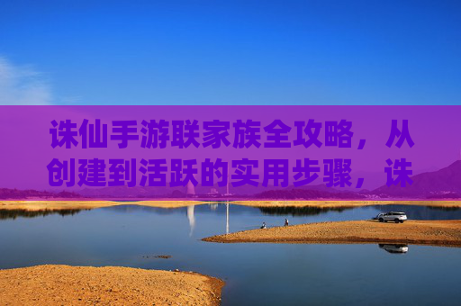 诛仙手游联家族全攻略,从创建到活跃的实用步骤,诛仙手游联家族全攻略,从创建到活跃的实用步骤