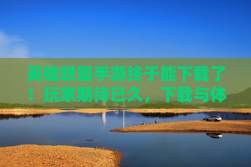 英雄联盟手游终于能下载了！玩家期待已久，下载与体验全解析，英雄联盟手游终于能下载了！玩家期待已久，下载与体验全解析