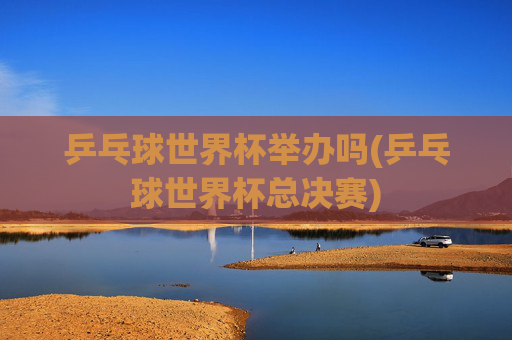 乒乓球世界杯举办吗(乒乓球世界杯总决赛)