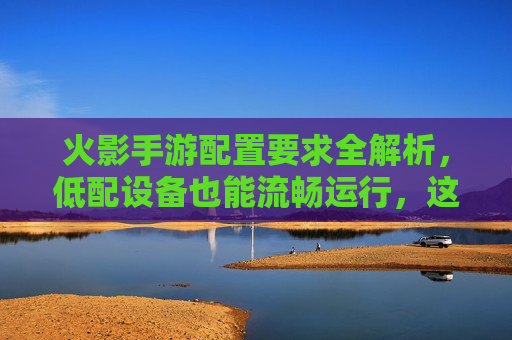 火影手游配置要求全解析,低配设备也能流畅运行,这些配置让你轻松畅玩,火影手游配置要求全解析,低配设备也能流畅运行,轻松畅玩指南