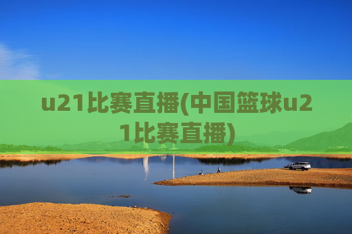 u21比赛直播(中国篮球u21比赛直播)