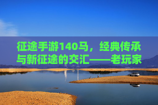 征途手游140马，经典传承与新征途的交汇——老玩家情怀与年轻玩家体验的完美融合，征途手游140马，经典传承与新征途的交汇——老玩家情怀与年轻玩家体验的完美融合