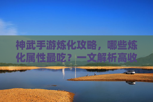 神武手游炼化攻略,哪些炼化属性最吃?一文解析高收益炼化选择指南,神武手游炼化攻略,哪些炼化属性最吃?高收益炼化选择指南