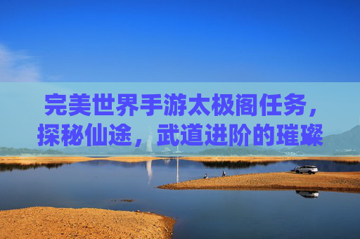 完美世界手游太极阁任务,探秘仙途,武道进阶的璀璨阶梯,完美世界手游太极阁任务,探秘仙途,武道进阶的璀璨阶梯