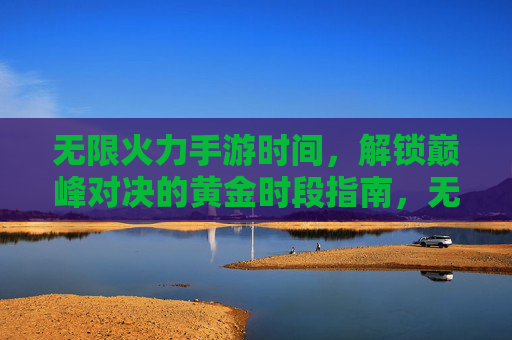 无限火力手游时间，解锁巅峰对决的黄金时段指南，无限火力手游时间，解锁巅峰对决的黄金时段指南