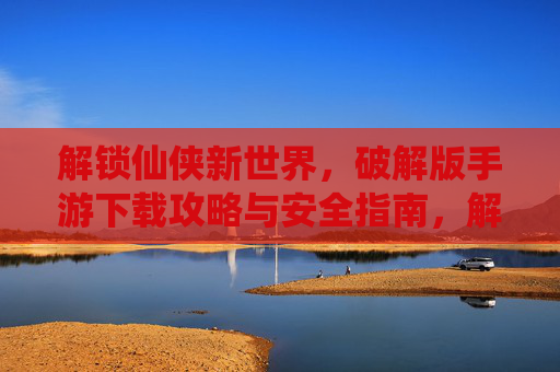 解锁仙侠新世界，破解版手游下载攻略与安全指南，解锁仙侠新世界，破解版手游下载攻略与安全指南