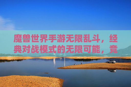 魔兽世界手游无限乱斗，经典对战模式的无限可能，竞技与欢乐的完美融合，魔兽世界手游无限乱斗，经典对战模式的无限可能，竞技与欢乐的完美融合