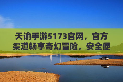 天谕手游5173官网，官方渠道畅享奇幻冒险，安全便捷玩转游戏世界，天谕手游5173官网，官方渠道畅享奇幻冒险，安全便捷玩转游戏世界