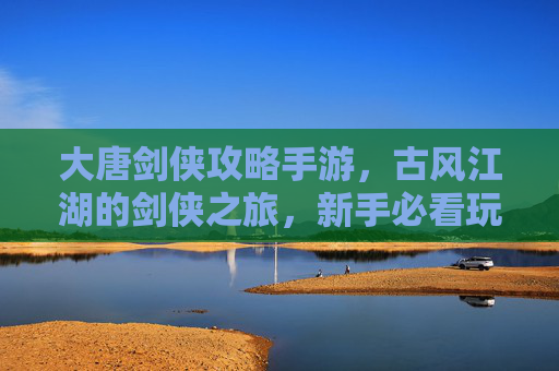 大唐剑侠攻略手游,古风江湖的剑侠之旅,新手必看玩法秘籍,大唐剑侠攻略手游,古风江湖剑侠之旅新手玩法秘籍