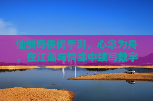 仙剑奇侠传手游，心念为舟，在江湖与情缘中续写数字时代的仙侠诗篇，仙剑奇侠传手游，心念为舟，在江湖与情缘中续写数字时代的仙侠诗篇