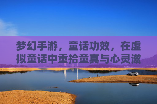 梦幻手游,童话功效,在虚拟童话中重拾童真与心灵滋养,梦幻手游,在童话功效中重拾童真,汲取心灵滋养