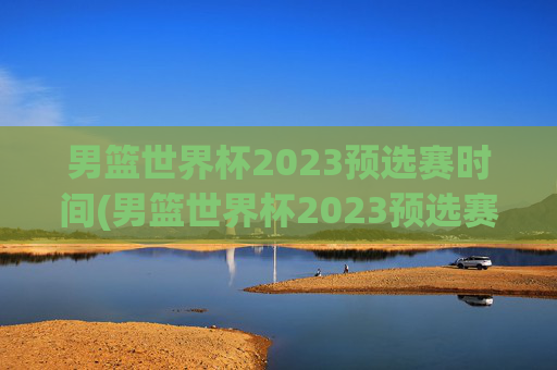 男篮世界杯2023预选赛时间(男篮世界杯2023预选赛时间表)