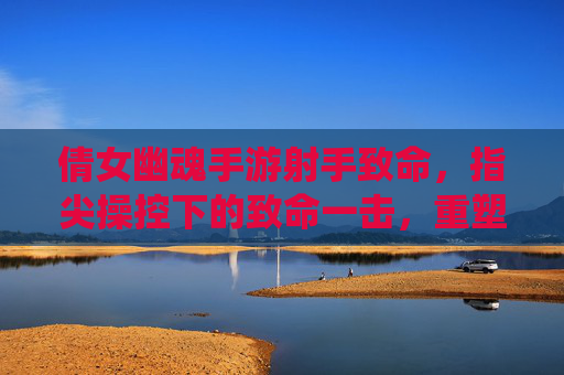 倩女幽魂手游射手致命，指尖操控下的致命一击，重塑仙侠战场格局，倩女幽魂手游射手致命，指尖操控下的致命一击重塑仙侠战场格局