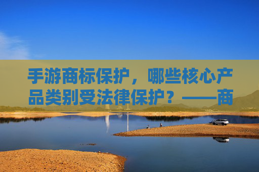 手游商标保护,哪些核心产品类别受法律保护?——商标法视角下的游戏产业知识产权解析