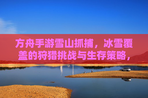 方舟手游雪山抓捕，冰雪覆盖的狩猎挑战与生存策略，方舟手游雪山抓捕，冰雪覆盖的狩猎挑战与生存策略