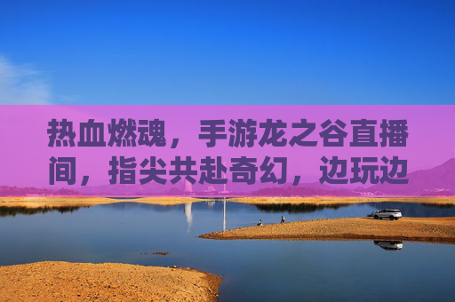 热血燃魂，手游龙之谷直播间，指尖共赴奇幻，边玩边聊燃情冒险，热血燃魂，手游龙之谷直播间，指尖共赴奇幻冒险，边玩边聊燃情互动