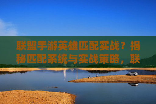 联盟手游英雄匹配实战？揭秘匹配系统与实战策略，联盟手游英雄匹配实战，揭秘匹配系统与策略
