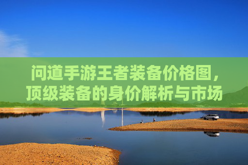 问道手游王者装备价格图，顶级装备的身价解析与市场趋势，问道手游王者装备价格图，顶级装备身价解析与市场趋势