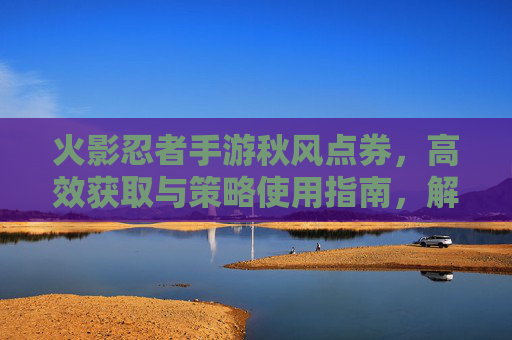 火影忍者手游秋风点券,高效获取与策略使用指南,解锁角色与皮肤新体验,火影忍者手游秋风点券高效获取与策略使用指南,解锁角色皮肤新体验