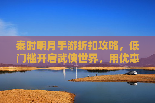秦时明月手游折扣攻略,低门槛开启武侠世界,用优惠体验经典剧情,秦时明月手游折扣攻略,低门槛畅玩武侠,优惠解锁经典剧情