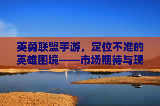 英勇联盟手游，定位不准的英雄困境——市场期待与现实落差的深度剖析，英勇联盟手游，英雄定位不准的困境与市场期待落差的深度剖析