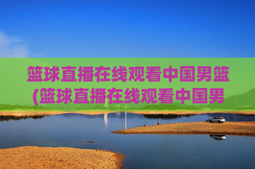 篮球直播在线观看中国男篮(篮球直播在线观看中国男篮比赛)