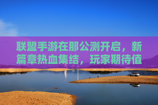 联盟手游在那公测开启，新篇章热血集结，玩家期待值拉满，联盟手游公测开启，新篇章热血集结，玩家期待值拉满