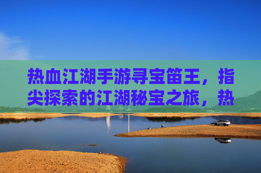 热血江湖手游寻宝笛王,指尖探索的江湖秘宝之旅,热血江湖手游寻宝笛王,指尖探索的江湖秘宝之旅