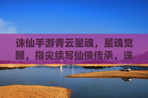 诛仙手游青云星魂,星魂觉醒,指尖续写仙侠传承,诛仙手游青云星魂觉醒,指尖续写仙侠传承的全新篇章
