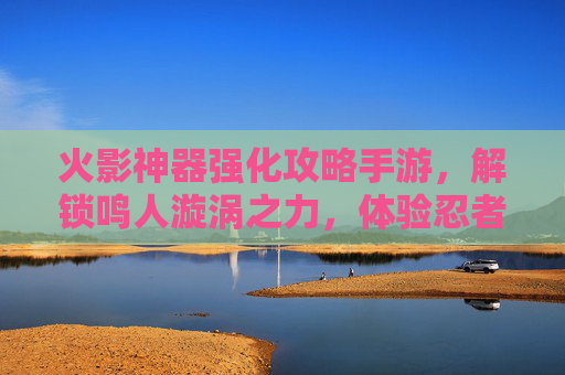 火影神器强化攻略手游,解锁鸣人漩涡之力,体验忍者世界的终极进化,火影神器强化攻略手游,解锁鸣人漩涡之力,尽享忍者世界终极进化