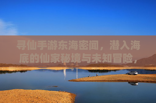 寻仙手游东海密闻，潜入海底的仙家秘境与未知冒险，寻仙手游东海密闻，潜入海底的仙家秘境与未知冒险