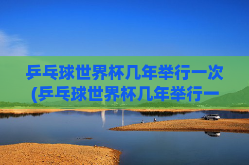 乒乓球世界杯几年举行一次(乒乓球世界杯几年举行一次)乒乓球世界杯几年举行一次?