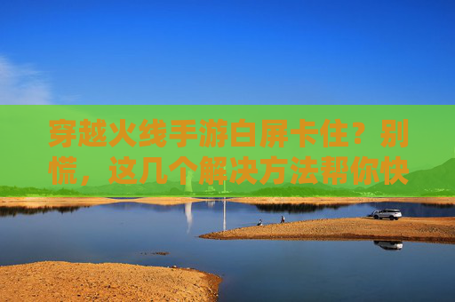 穿越火线手游白屏卡住？别慌，这几个解决方法帮你快速解决！穿越火线手游白屏卡住？别慌，这几个解决方法帮你快速解决！