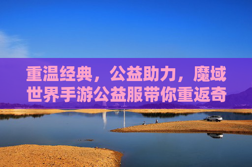 重温经典,公益助力,魔域世界手游公益服带你重返奇幻魔域,重温经典,公益助力,魔域世界手游公益服带你重返奇幻魔域