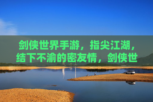 剑侠世界手游，指尖江湖，结下不渝的密友情，剑侠世界与指尖江湖，指尖结下不渝密友情
