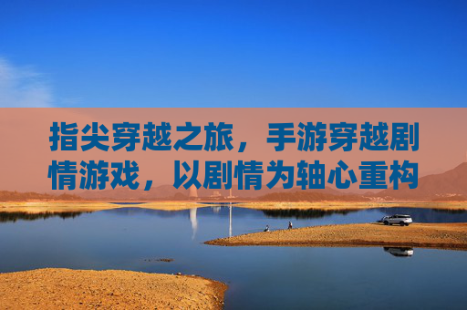 指尖穿越之旅，手游穿越剧情游戏，以剧情为轴心重构历史与幻想的交汇，指尖穿越之旅，手游穿越剧情游戏，以剧情为轴心重构历史与幻想的交汇