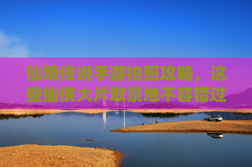 仙境传说手游拍照攻略,这些仙侠大片取景地不容错过!仙境传说手游拍照攻略,这些仙侠大片取景地不容错过!