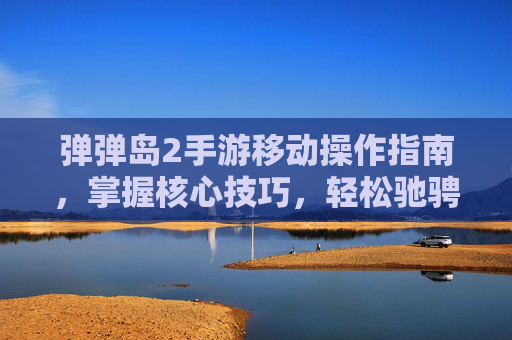 弹弹岛2手游移动操作指南，掌握核心技巧，轻松驰骋战场，弹弹岛2手游移动操作指南，掌握核心技巧，轻松驰骋战场