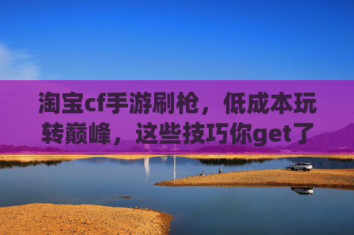 淘宝cf手游刷枪，低成本玩转巅峰，这些技巧你get了吗？淘宝cf手游刷枪，低成本玩转巅峰，这些技巧你get了吗？