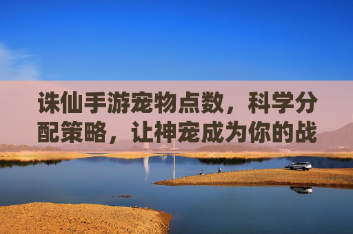 诛仙手游宠物点数，科学分配策略，让神宠成为你的战力加成，诛仙手游宠物点数科学分配策略，让神宠成为你的战力加成