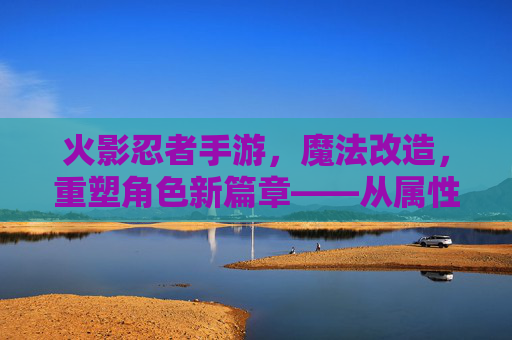 火影忍者手游,魔法改造,重塑角色新篇章——从属性强化到技能进阶的深度解析,火影忍者手游,魔法改造重塑角色新篇章——从属性强化到技能进阶的深度解析