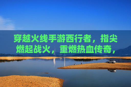 穿越火线手游西行者，指尖燃起战火，重燃热血传奇，穿越火线手游西行者，指尖燃起战火，重燃热血传奇